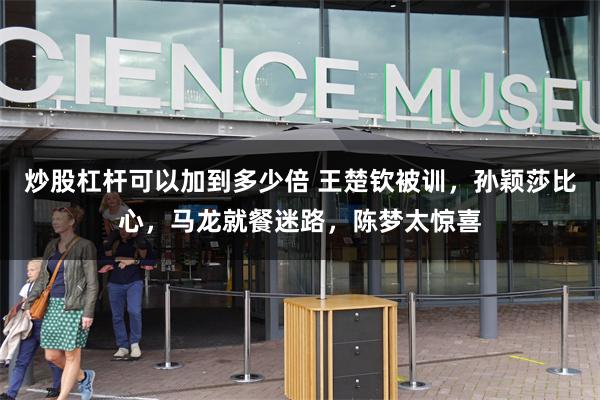 炒股杠杆可以加到多少倍 王楚钦被训,孙颖莎比心,马龙就餐迷路,陈梦太惊喜