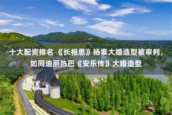 十大配资排名 《长相思》杨紫大婚造型被审判,如同迪丽热巴《安乐传》大婚造型