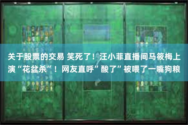 关于股票的交易 笑死了!汪小菲直播间马筱梅上演“花盆杀”!网友直呼”酸了”被喂了一嘴狗粮