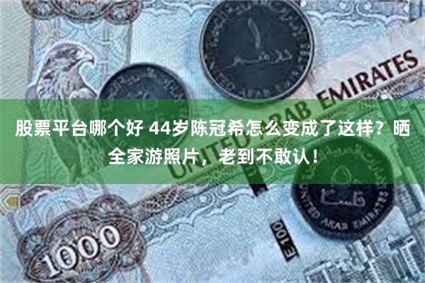 股票平台哪个好 44岁陈冠希怎么变成了这样?晒全家游照片,老到不敢认!