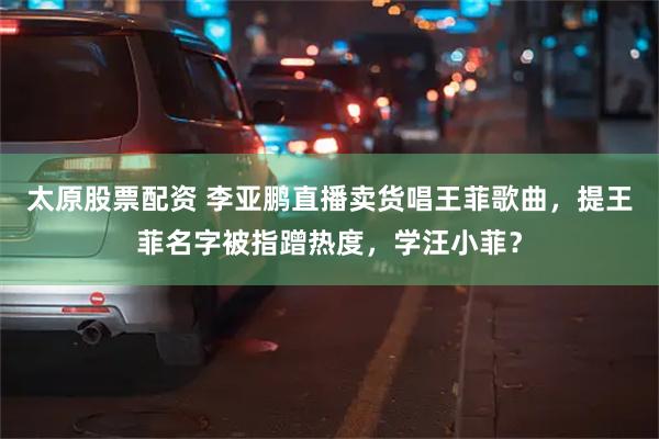 太原股票配资 李亚鹏直播卖货唱王菲歌曲,提王菲名字被指蹭热度,学汪小菲?