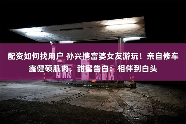 配资如何找用户 孙兴携富婆女友游玩!亲自修车露健硕肌肉,甜蜜告白:相伴到白头