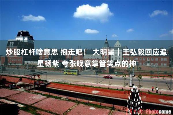 炒股杠杆啥意思 抱走吧! 大明星|王弘毅回应追星杨紫 夸张晚意掌管笑点的神