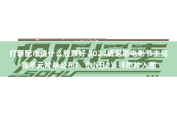 打新配市值什么股票好 2024威尼斯电影节主竞赛单元片单公布!《小丑2》等影片入围