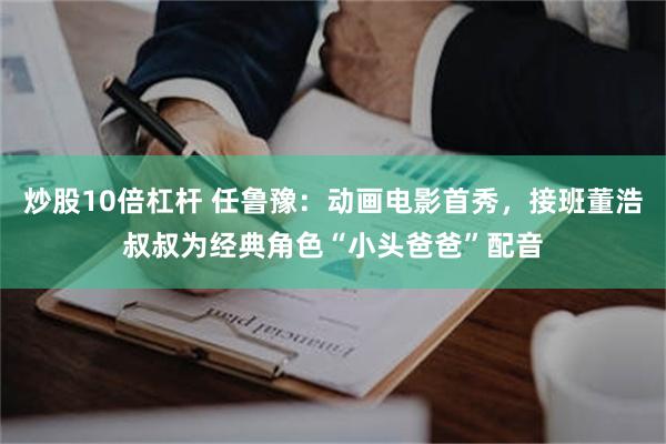 炒股10倍杠杆 任鲁豫:动画电影首秀,接班董浩叔叔为经典角色“小头爸爸”配音