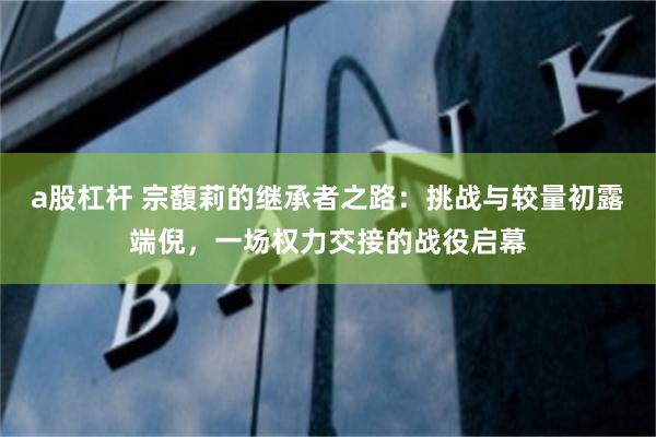 a股杠杆 宗馥莉的继承者之路:挑战与较量初露端倪,一场权力交接的战役启幕