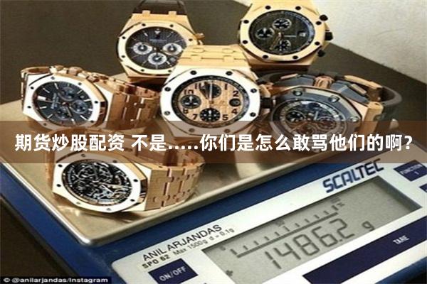 期货炒股配资 不是.....你们是怎么敢骂他们的啊?
