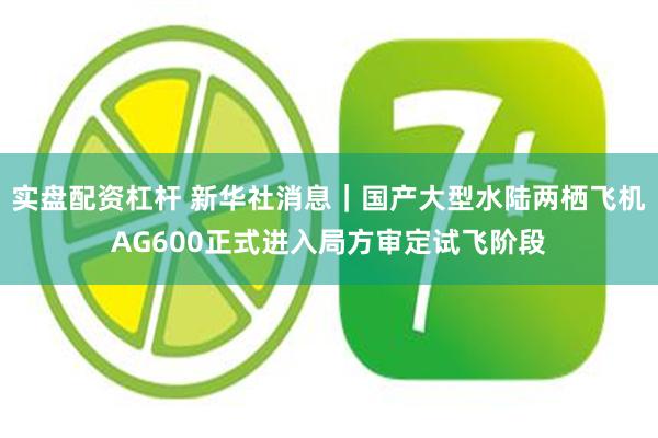 实盘配资杠杆 新华社消息|国产大型水陆两栖飞机AG600正式进入局方审定试飞阶段