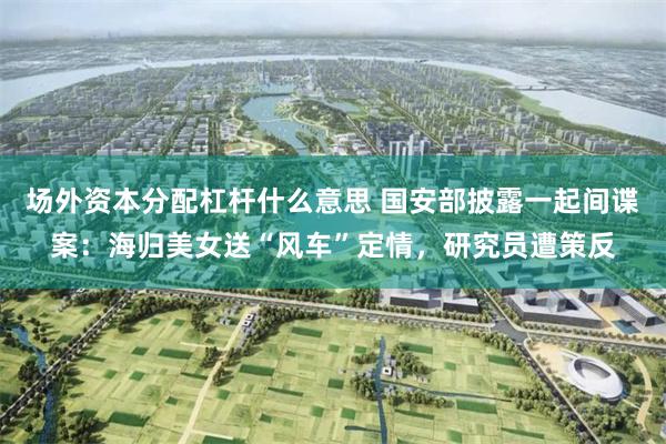 场外资本分配杠杆什么意思 国安部披露一起间谍案:海归美女送“风车”定情,研究员遭策反