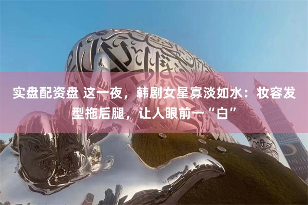 实盘配资盘 这一夜,韩剧女星寡淡如水:妆容发型拖后腿,让人眼前一“白”