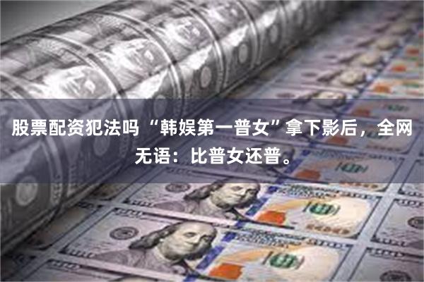 股票配资犯法吗 “韩娱第一普女”拿下影后,全网无语:比普女还普。