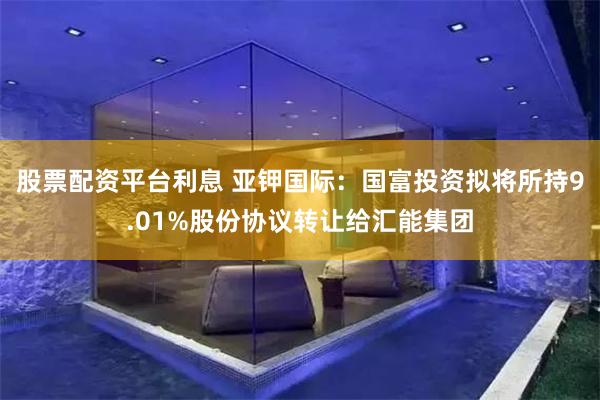 股票配资平台利息 亚钾国际:国富投资拟将所持9.01%股份协议转让给汇能集团