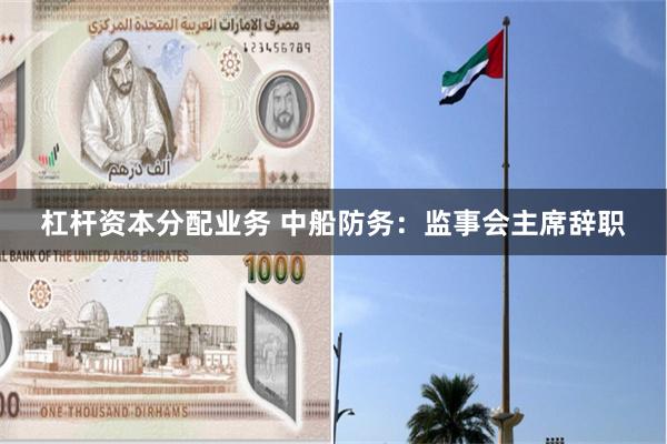 杠杆资本分配业务 中船防务:监事会主席辞职
