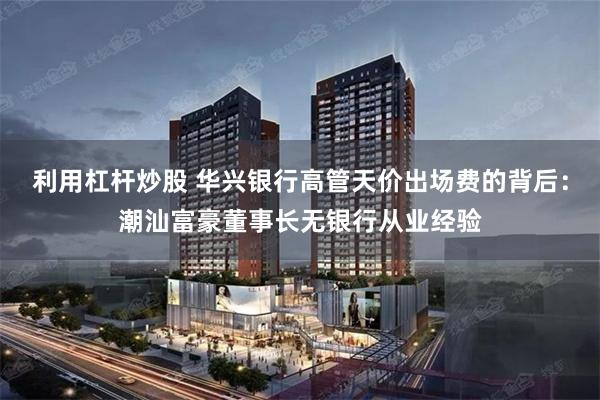 利用杠杆炒股 华兴银行高管天价出场费的背后:潮汕富豪董事长无银行从业经验