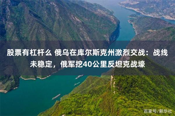 股票有杠杆么 俄乌在库尔斯克州激烈交战:战线未稳定,俄军挖40公里反坦克战壕
