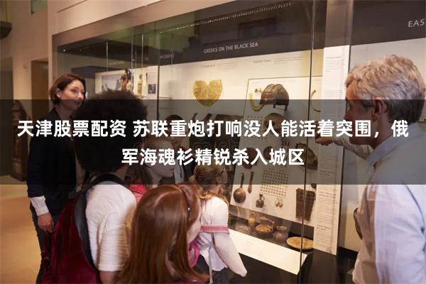 天津股票配资 苏联重炮打响没人能活着突围,俄军海魂衫精锐杀入城区