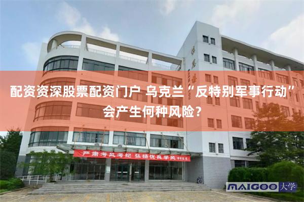 配资资深股票配资门户 乌克兰“反特别军事行动”会产生何种风险?