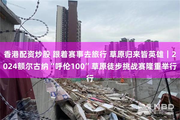 香港配资炒股 跟着赛事去旅行 草原归来皆英雄|2024额尔古纳“呼伦100”草原徒步挑战赛隆重举行