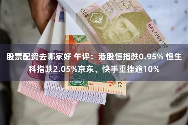 股票配资去哪家好 午评:港股恒指跌0.95% 恒生科指跌2.05%京东、快手重挫逾10%