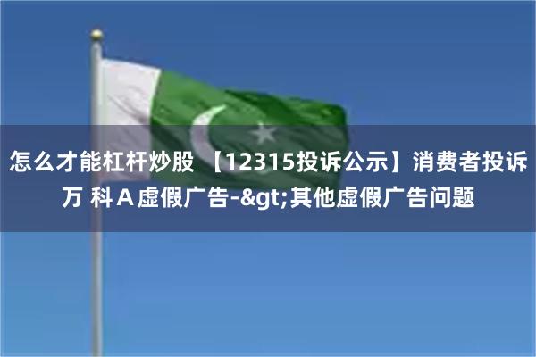 怎么才能杠杆炒股 【12315投诉公示】消费者投诉万 科A虚假广告->其他虚假广告问题