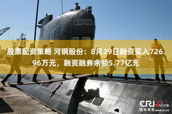 股票配资策略 河钢股份：8月29日融资买入726.96万元，融资融券余额5.77亿元