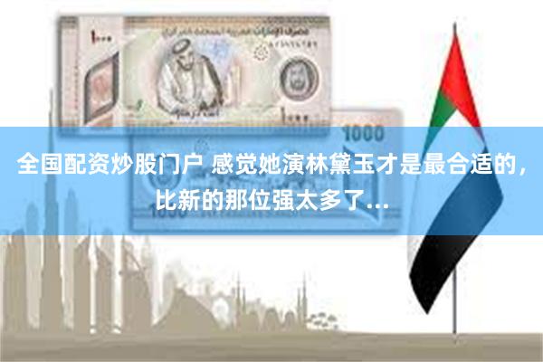 全国配资炒股门户 感觉她演林黛玉才是最合适的，比新的那位强太多了...
