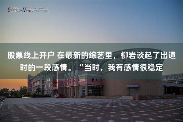 股票线上开户 在最新的综艺里，柳岩谈起了出道时的一段感情。 “当时，我有感情很稳定