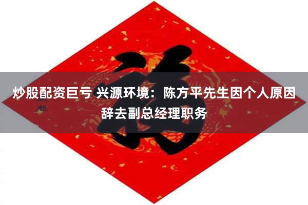 炒股配资巨亏 兴源环境:陈方平先生因个人原因辞去副总经理职务