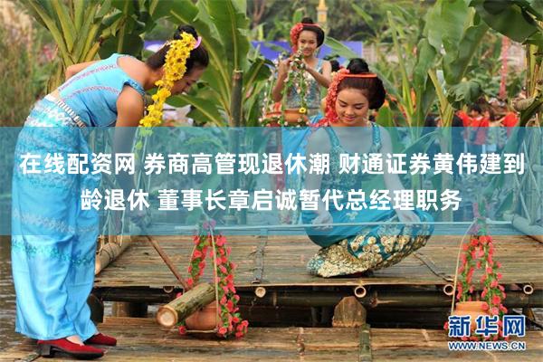 在线配资网 券商高管现退休潮 财通证券黄伟建到龄退休 董事长章启诚暂代总经理职务