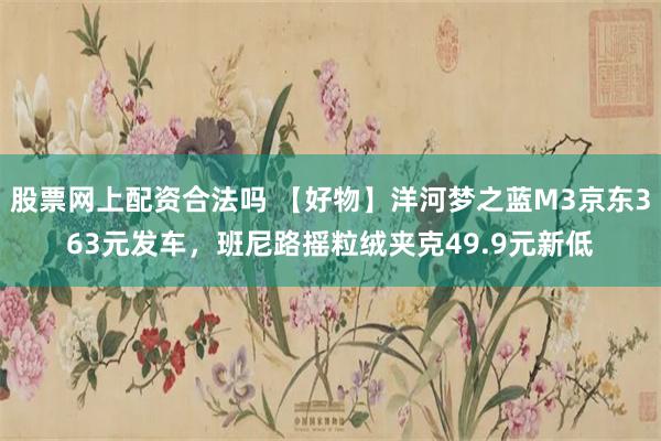 股票网上配资合法吗 【好物】洋河梦之蓝M3京东363元发车,班尼路摇粒绒夹克49.9元新低