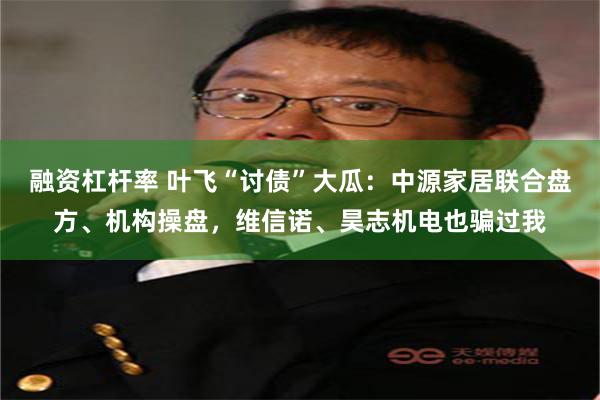融资杠杆率 叶飞“讨债”大瓜：中源家居联合盘方、机构操盘，维信诺、昊志机电也骗过我
