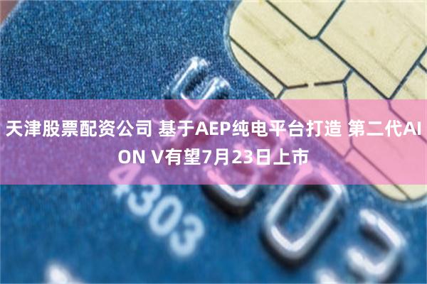 天津股票配资公司 基于AEP纯电平台打造 第二代AION V有望7月23日上市