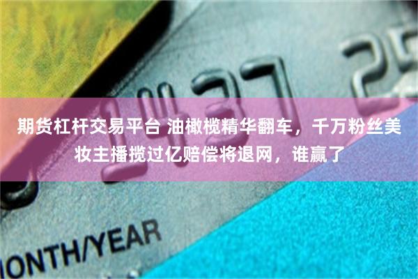 期货杠杆交易平台 油橄榄精华翻车，千万粉丝美妆主播揽过亿赔偿将退网，谁赢了