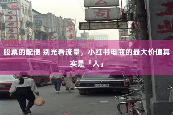股票的配债 别光看流量，小红书电商的最大价值其实是「人」