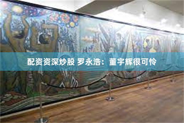 配资资深炒股 罗永浩：董宇辉很可怜