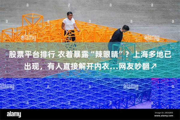 股票平台排行 衣着暴露“辣眼睛”？上海多地已出现，有人直接解开内衣…网友吵翻↗