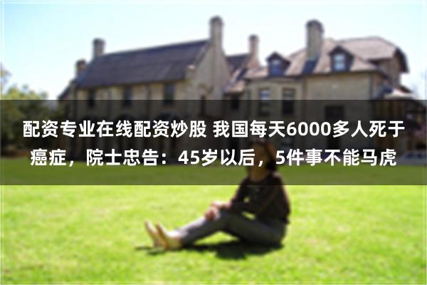 配资专业在线配资炒股 我国每天6000多人死于癌症,院士忠告:45岁以后,5件事不能马虎