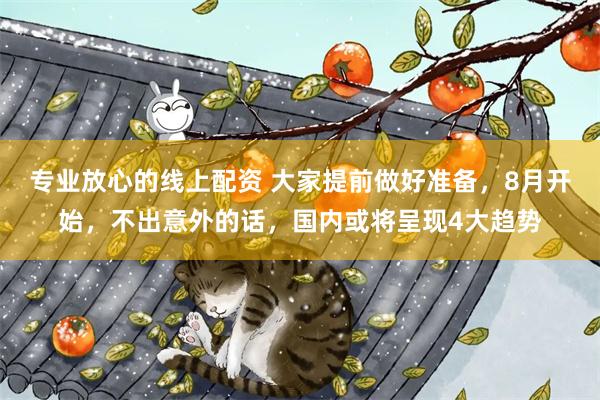专业放心的线上配资 大家提前做好准备,8月开始,不出意外的话,国内或将呈现4大趋势