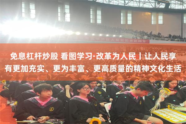免息杠杆炒股 看图学习·改革为人民丨让人民享有更加充实、更为丰富、更高质量的精神文化生活