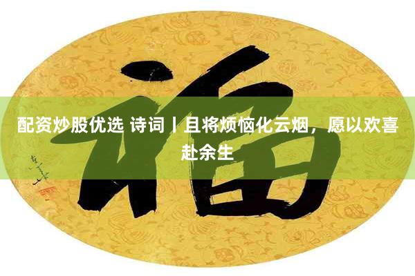 配资炒股优选 诗词丨且将烦恼化云烟，愿以欢喜赴余生