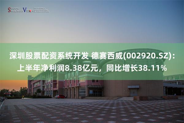 深圳股票配资系统开发 德赛西威(002920.SZ)：上半年净利润8.38亿元，同比增长38.11%