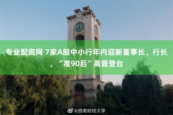 专业配资网 7家A股中小行年内迎新董事长、行长，“准90后”高管登台
