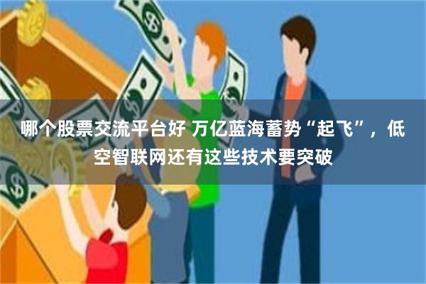 哪个股票交流平台好 万亿蓝海蓄势“起飞”，低空智联网还有这些技术要突破