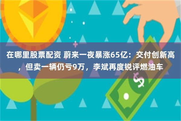在哪里股票配资 蔚来一夜暴涨65亿：交付创新高，但卖一辆仍亏9万，李斌再度锐评燃油车