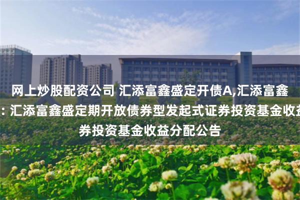 网上炒股配资公司 汇添富鑫盛定开债A,汇添富鑫盛定开债C: 汇添富鑫盛定期开放债券型发起式证券投资基金收益分配公告