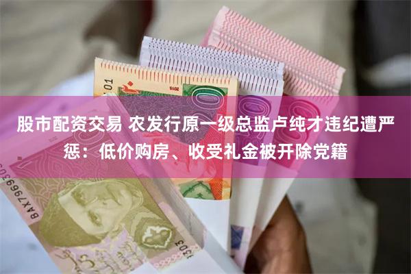 股市配资交易 农发行原一级总监卢纯才违纪遭严惩：低价购房、收受礼金被开除党籍