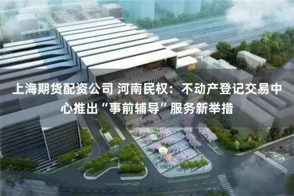 上海期货配资公司 河南民权：不动产登记交易中心推出“事前辅导”服务新举措