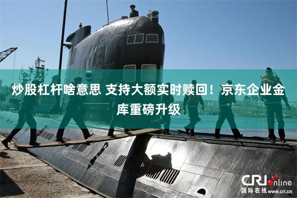 炒股杠杆啥意思 支持大额实时赎回！京东企业金库重磅升级