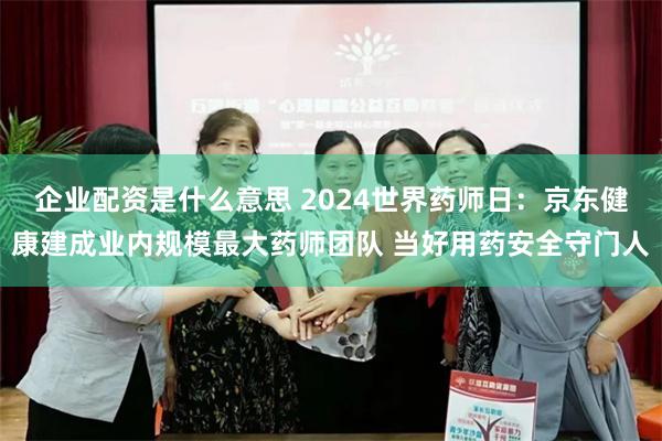 企业配资是什么意思 2024世界药师日：京东健康建成业内规模最大药师团队 当好用药安全守门人