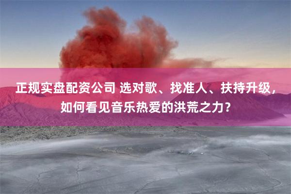 正规实盘配资公司 选对歌、找准人、扶持升级,如何看见音乐热爱的洪荒之力?